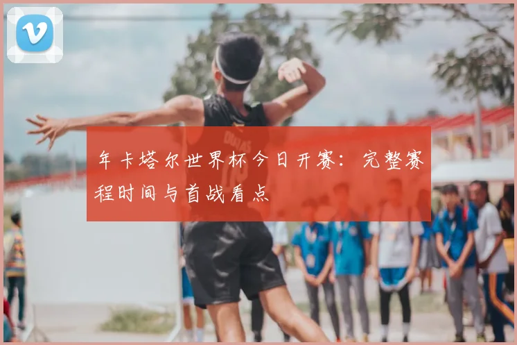 年卡塔尔世界杯今日开赛：完整赛程时间与首战看点