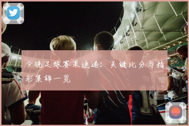 今晚足球赛果速递：关键比分与精彩集锦一览