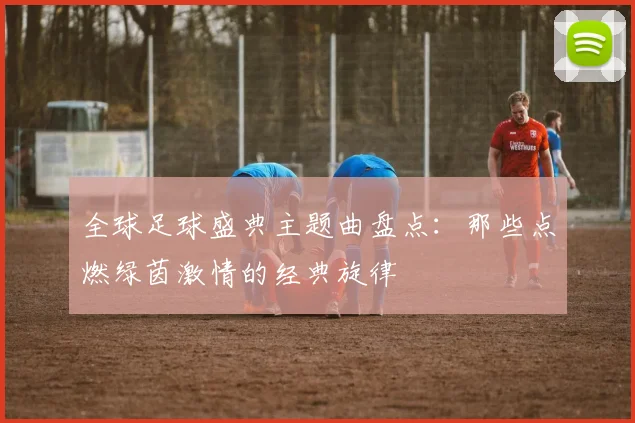 全球足球盛典主题曲盘点：那些点燃绿茵激情的经典旋律