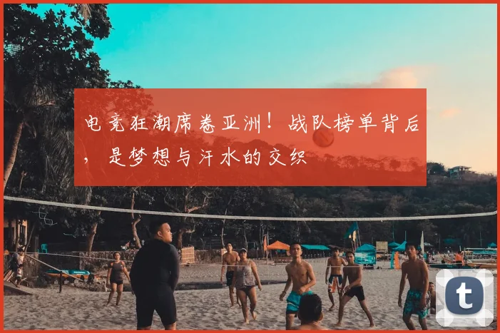 电竞狂潮席卷亚洲！战队榜单背后，是梦想与汗水的交织